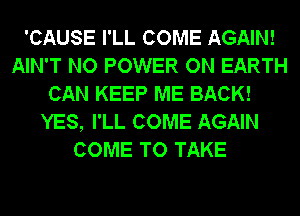 'CAUSE I'LL COME AGAIN!
AIN'T NO POWER ON EARTH
CAN KEEP ME BACK!
YES, I'LL COME AGAIN
COME TO TAKE