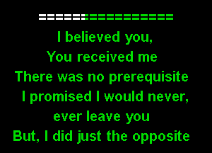 I believed you,
You received me
There was no prerequisite
I promised I would never,
ever leave you
But, I did just the opposite