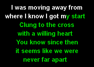 I was moving away from
where I know I got my start
Clung to the cross
with a willing heart
You know since then
it seems like we were
never far apart