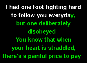 I had one foot fighting hard
to follow you everyday,
but one deliberately
disobeyed
You know that when
your heart is straddled,
there's a painful price to pay
