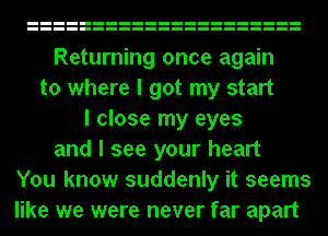 Returning once again
to where I got my start
I close my eyes
and I see your heart
You know suddenly it seems
like we were never far apart