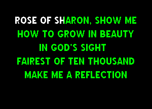 ROSE 0F SHARON, SHOW ME
HOW TO GROW IN BEAUTY
IN GODS SIGHT
FAIREST 0F TEN THOUSAND
MAKE ME A REFLECTION
