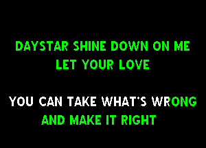 DAYSTAR SHINE DOWN ON ME
LET YOUR LOVE

YOU CAN TAKE WHAT'S WRONG
AND MAKE IT RIGHT