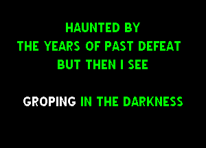 HAUNTED BY
THE YEARS OF PAST DEFEAT
BUT THEN I SEE

GROPING IN THE DARKNESS