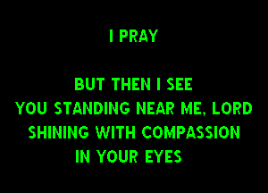 I PRAY

BUT THEN I SEE

YOU STANDING NEAR ME. LORD
SHINING WITH COMPASSION
IN YOUR EYES