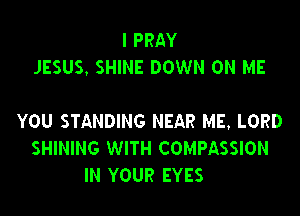 I PRAY
JESUS, SHINE DOWN ON ME

YOU STANDING NEAR ME, LORD
SHINING WITH COMPASSION
IN YOUR EYES