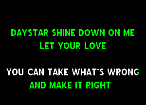 DAYSTAR SHINE DOWN ON ME
LET YOUR LOVE

YOU CAN TAKE WHAT'S WRONG
AND MAKE IT RIGHT