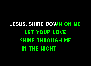 JESUS. SHINE DOWN ON ME
LET YOUR LOVE

SHINE THROUGH ME
IN THE NIGHT ......