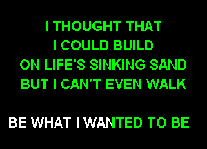 I THOUGHT THAT
I COULD BUILD
ON LIFE'S SINKING SAND
BUT I CAN'T EVEN WALK

BE WHAT I WANTED TO BE