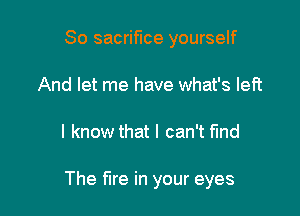 So sacrifice yourself
And let me have what's left

I know that I can't find

The fire in your eyes