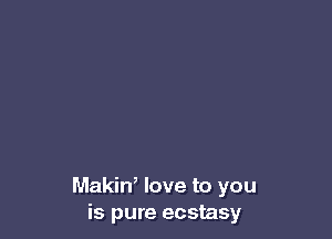 Makin, love to you
is pure ecstasy