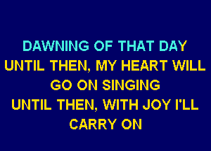 DAWNING OF THAT DAY
UNTIL THEN, MY HEART WILL
GO ON SINGING
UNTIL THEN, WITH JOY I'LL
CARRY ON