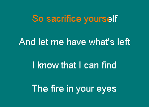 So sacrifice yourself
And let me have what's left

I know that I can fmd

The fire in your eyes