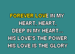 FOREVER LOVE IN MY
HEART, HEART,
DEEP IN MY HEART...
HIS LOVE'S THE POWER
HIS LOVE IS THE GLORY