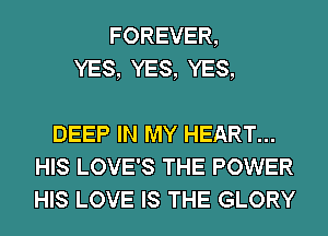 FOREVER,
YES, YES, YES,

DEEP IN MY HEART...
HIS LOVE'S THE POWER
HIS LOVE IS THE GLORY