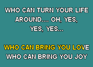 WHO CAN TURN YOUR LIFE
AROUND.... OH, YES,
YES, YES...

WHO CAN BRING YOU LOVE
WHO CAN BRING YOU JOY