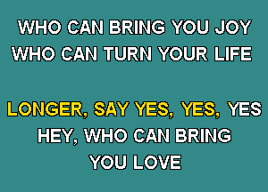 WHO CAN BRING YOU JOY
WHO CAN TURN YOUR LIFE

LONGER, SAY YES, YES, YES
HEY, WHO CAN BRING
YOU LOVE