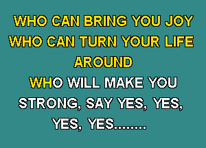 WHO CAN BRING YOU JOY
WHO CAN TURN YOUR LIFE
AROUND
WHO WILL MAKE YOU
STRONG, SAY YES, YES,
YES, YES ........