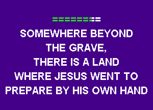 SOMEWHERE BEYOND
THE GRAVE,
THERE IS A LAND
WHERE JESUS WENT TO
PREPARE BY HIS OWN HAND