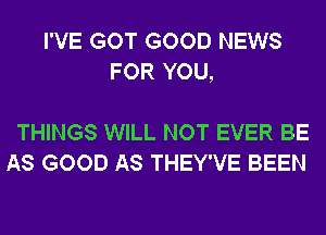 I'VE GOT GOOD NEWS
FOR YOU,

THINGS WILL NOT EVER BE
AS GOOD AS THEY'VE BEEN