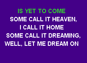 IS YET TO COME
SOME CALL IT HEAVEN,
I CALL IT HOME
SOME CALL IT DREAMING,
WELL, LET ME DREAM ON