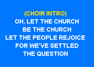 (CHOIR INTRO)
0H, LET THE CHURCH
BE THE CHURCH
LET THE PEOPLE REJOICE
FOR WE'VE SETTLED
THE QUESTION