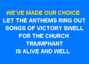 WE'VE MADE OUR CHOICE
LET THE ANTHEMS RING OUT
SONGS OF VICTORY SWELL
FOR THE CHURCH
TRIUMPHANT
IS ALIVE AND WELL