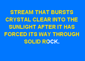 STREAM THAT BURSTS
CRYSTAL CLEAR INTO THE
SUNLIGHT AFTER IT HAS
FORCED ITS WAY THROUGH
SOLID ROCK.