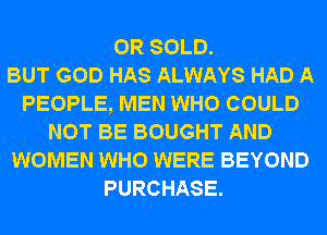 0R SOLD.

BUT GOD HAS ALWAYS HAD A
PEOPLE, MEN WHO COULD
NOT BE BOUGHT AND
WOMEN WHO WERE BEYOND
PURCHASE.