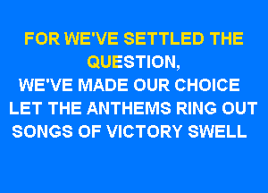 FOR WE'VE SETTLED THE
QUESTION,
WE'VE MADE OUR CHOICE
LET THE ANTHEMS RING OUT
SONGS OF VICTORY SWELL