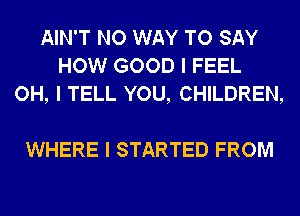 AIN'T NO WAY TO SAY
HOW GOOD I FEEL
OH, I TELL YOU, CHILDREN,

WHERE I STARTED FROM