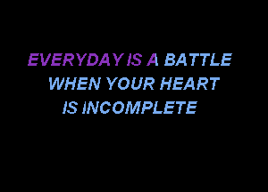 EVERYDAYIS A BA TTLE
WHEN YOUR HEART

IS INCOMPLETE