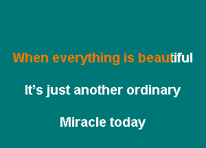 When everything is beautiful

Ifs just another ordinary

Miracle today