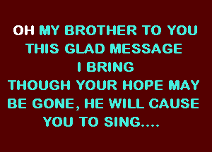 OH MY BROTHER TO YOU
THIS GLAD MESSAGE
I BRING
THOUGH YOUR HOPE MAY
BE GONE, l-IE WILL CAUSE
YOU TO SING....