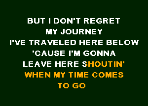 BUT I DON'T REGRET
MY JOURNEY
I'VE TRAVELED HERE BELOW
'CAUSE I'M GONNA
LEAVE HERE SHOUTIN'
WHEN MY TIME COMES
TO GO