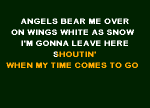 ANGELS BEAR ME OVER
ON WINGS WHITE AS SNOW
I'M GONNA LEAVE HERE
SHOUTIN'

WHEN MY TIME COMES TO GO