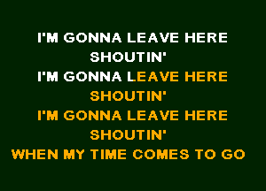 I'M GONNA LEAVE HERE
SHOUTIN'
I'M GONNA LEAVE HERE
SHOUTIN'
I'M GONNA LEAVE HERE
SHOUTIN'
WHEN MY TIME COMES TO GO