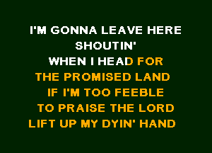 I'M GONNA LEAVE HERE
SHOUTIN'

WHEN I HEAD FOR
THE PROMISED LAND
IF I'M T00 FEEBLE
T0 PRAISE THE LORD
LIFT UP MY DYIN' HAND