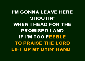 I'M GONNA LEAVE HERE
SHOUTIN'
WHEN I HEAD FOR THE
PROMISED LAND
IF I'M T00 FEEBLE
T0 PRAISE THE LORD
LIFT UP MY DYIN' HAND