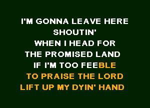 I'M GONNA LEAVE HERE
SHOUTIN'

WHEN I HEAD FOR
THE PROMISED LAND
IF I'M T00 FEEBLE
T0 PRAISE THE LORD
LIFT UP MY DYIN' HAND