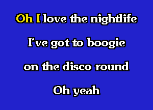 Oh I love the nightlife

I've got to boogie

on the disco round

Oh yeah