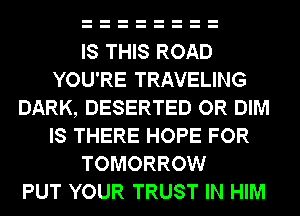 IS THIS ROAD
YOU'RE TRAVELING
DARK, DESERTED OR DIM
IS THERE HOPE FOR
TOMORROW
PUT YOUR TRUST IN HIM
