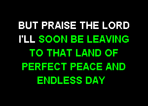 BUT PRAISE THE LORD
I'LL SOON BE LEAVING
TO THAT LAND OF
PERFECT PEACE AND
ENDLESS DAY