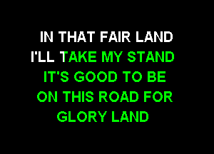 IN THAT FAIR LAND
I'LL TAKE MY STAND
IT'S GOOD TO BE

ON THIS ROAD FOR
GLORY LAND