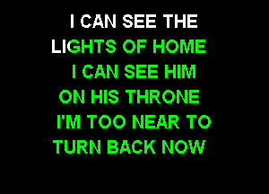 I CAN SEE THE
LIGHTS OF HOME

I CAN SEE HIM
ON HIS THRONE

I'M TOO NEAR TO
TURN BACK NOW