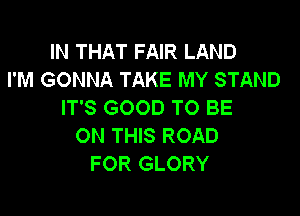 IN THAT FAIR LAND
I'M GONNA TAKE MY STAND
IT'S GOOD TO BE

ON THIS ROAD
FOR GLORY