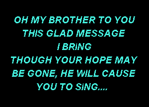 OH MY BROTHER TO YOU
THIS GLAD MESSA GE
I BRING
THOUGH YOUR HOPE MAY
BE GONE, HE WILL CA USE
YOU TO SING...