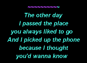 The other day
I passed the place

you aIways Iiked to go
And I picked up the phone
because I thought
you'd wanna know