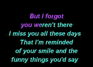 But I forgot
you weren't there

I miss you all these days
That I'm reminded
of your smile and the
funny things you'd say
