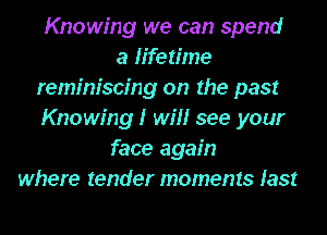 Knowing we can spend
a ertime
reminiscing on the past
Knowing I win see your
face again
where tender moments last